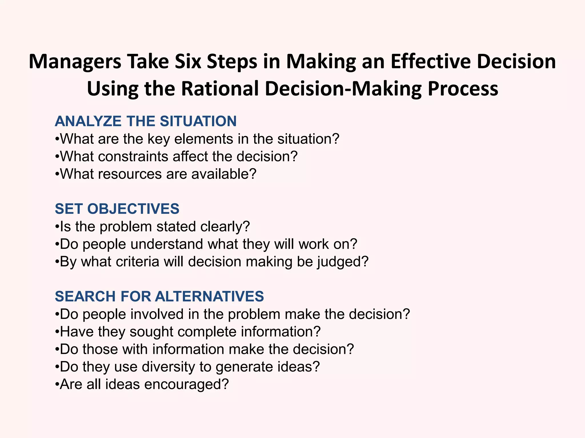 Managers Take Six Steps in Making an Effective Decision
Using the Rational Decision-Making Process
ANALYZE THE SITUATION
•What are the key elements in the situation?
•What constraints affect the decision?
•What resources are available?
SET OBJECTIVES
•Is the problem stated clearly?
•Do people understand what they will work on?
•By what criteria will decision making be judged?
SEARCH FOR ALTERNATIVES
•Do people involved in the problem make the decision?
•Have they sought complete information?
•Do those with information make the decision?
•Do they use diversity to generate ideas?
•Are all ideas encouraged?
 