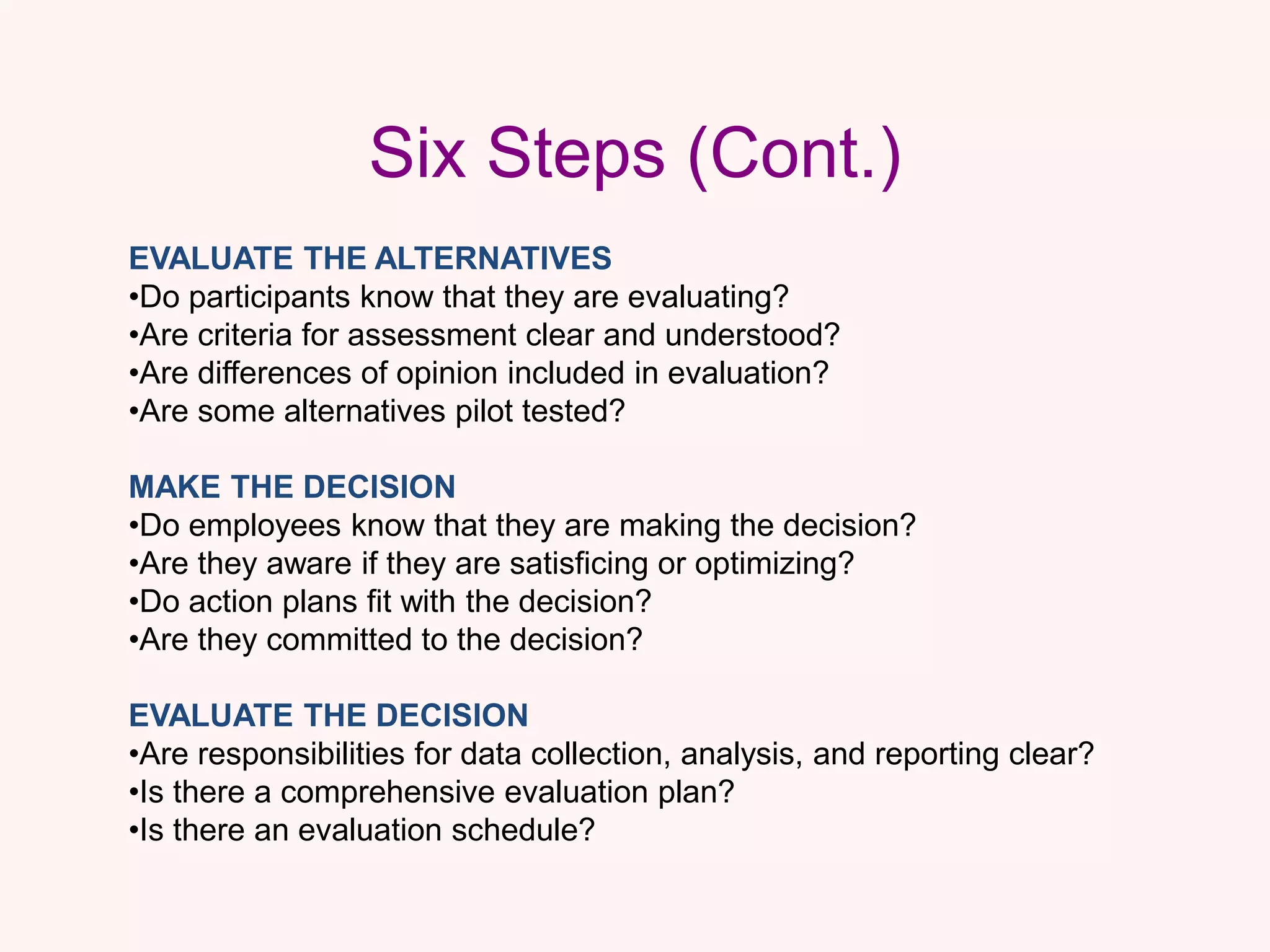 Six Steps (Cont.)
EVALUATE THE ALTERNATIVES
•Do participants know that they are evaluating?
•Are criteria for assessment clear and understood?
•Are differences of opinion included in evaluation?
•Are some alternatives pilot tested?
MAKE THE DECISION
•Do employees know that they are making the decision?
•Are they aware if they are satisficing or optimizing?
•Do action plans fit with the decision?
•Are they committed to the decision?
EVALUATE THE DECISION
•Are responsibilities for data collection, analysis, and reporting clear?
•Is there a comprehensive evaluation plan?
•Is there an evaluation schedule?
 
