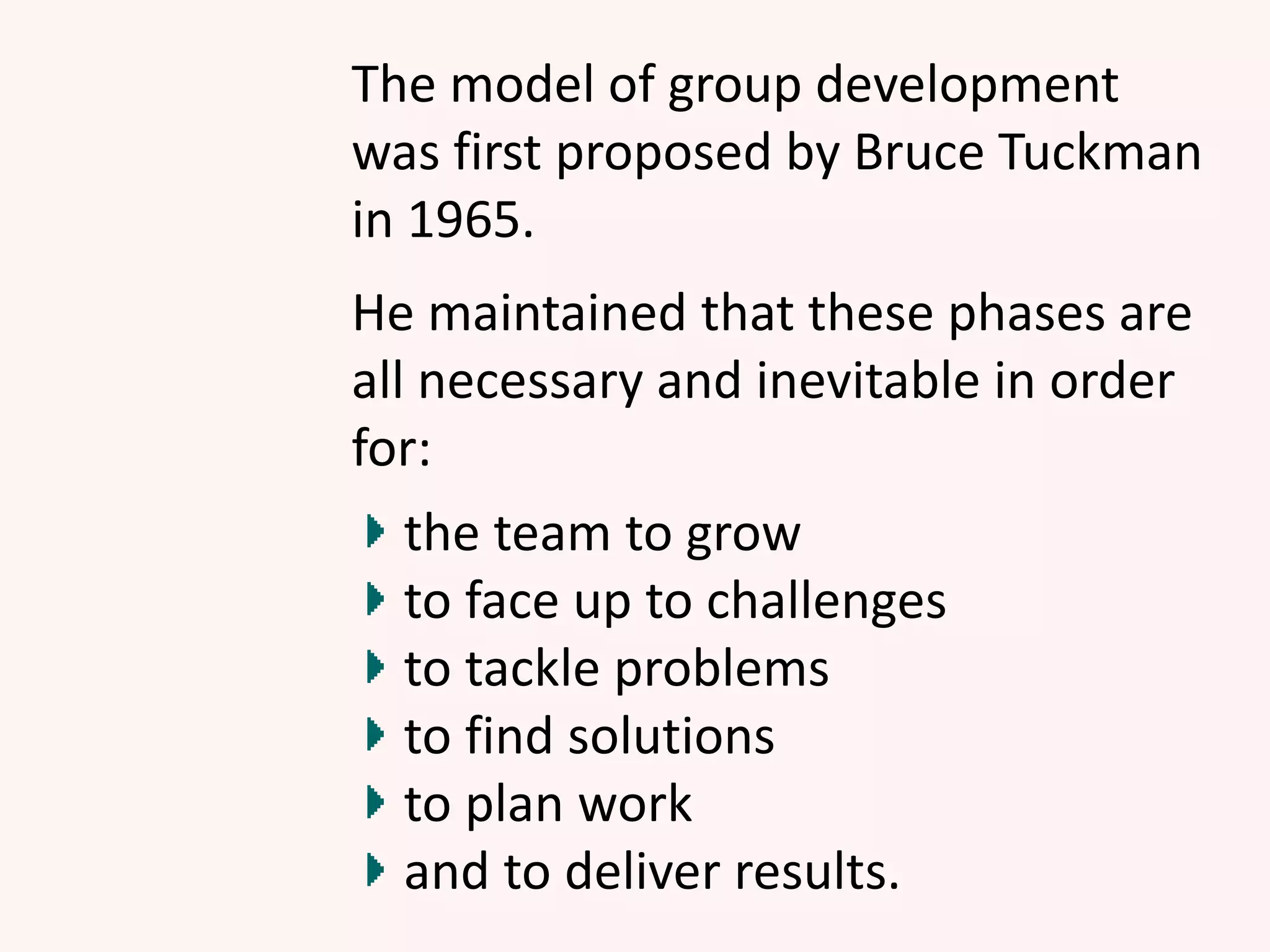 The model of group development
was first proposed by Bruce Tuckman
in 1965.
He maintained that these phases are
all necessary and inevitable in order
for:
the team to grow
to face up to challenges
to tackle problems
to find solutions
to plan work
and to deliver results.
 