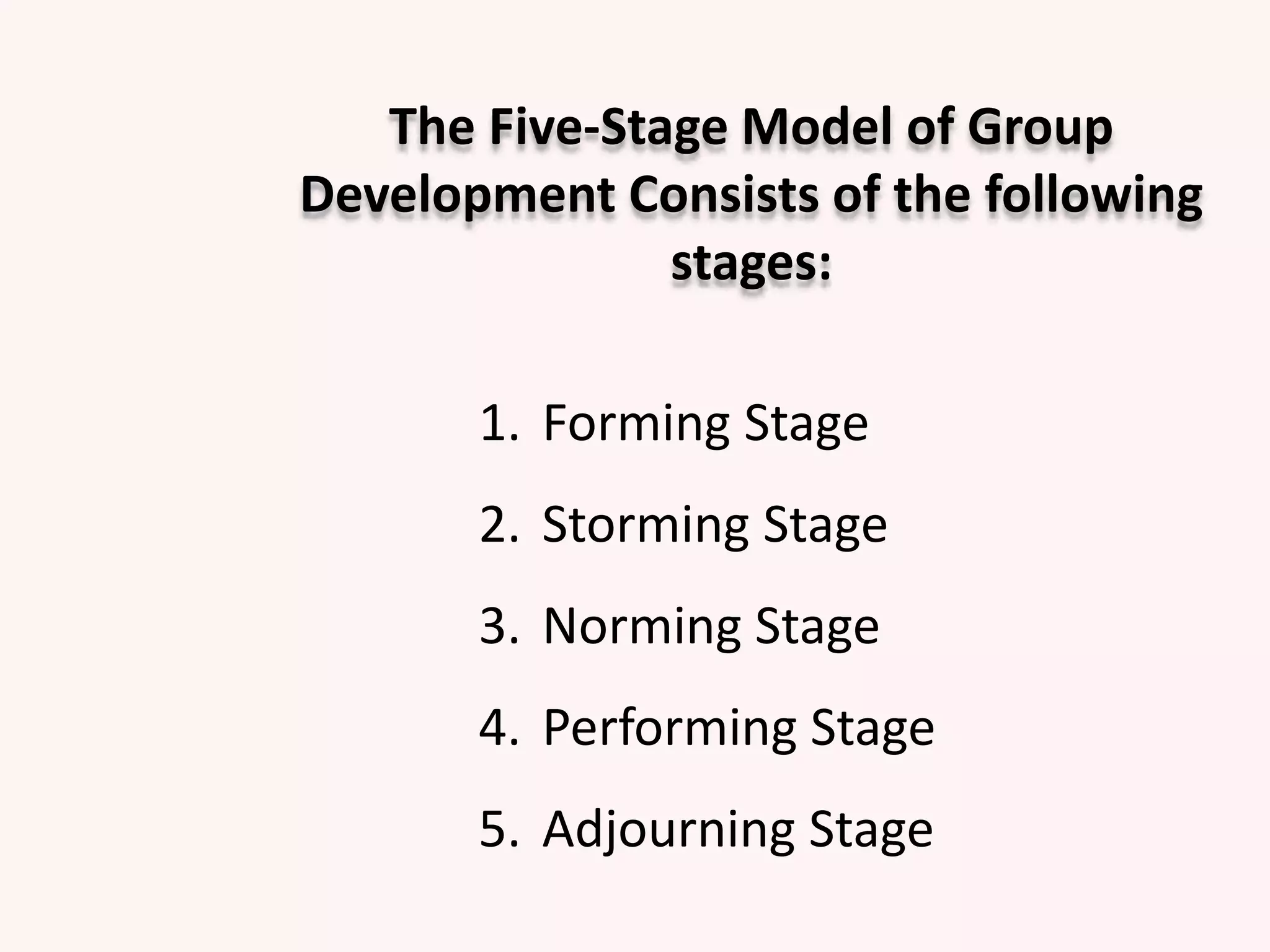 The Five-Stage Model of Group
Development Consists of the following
stages:
1. Forming Stage
2. Storming Stage
3. Norming Stage
4. Performing Stage
5. Adjourning Stage
 