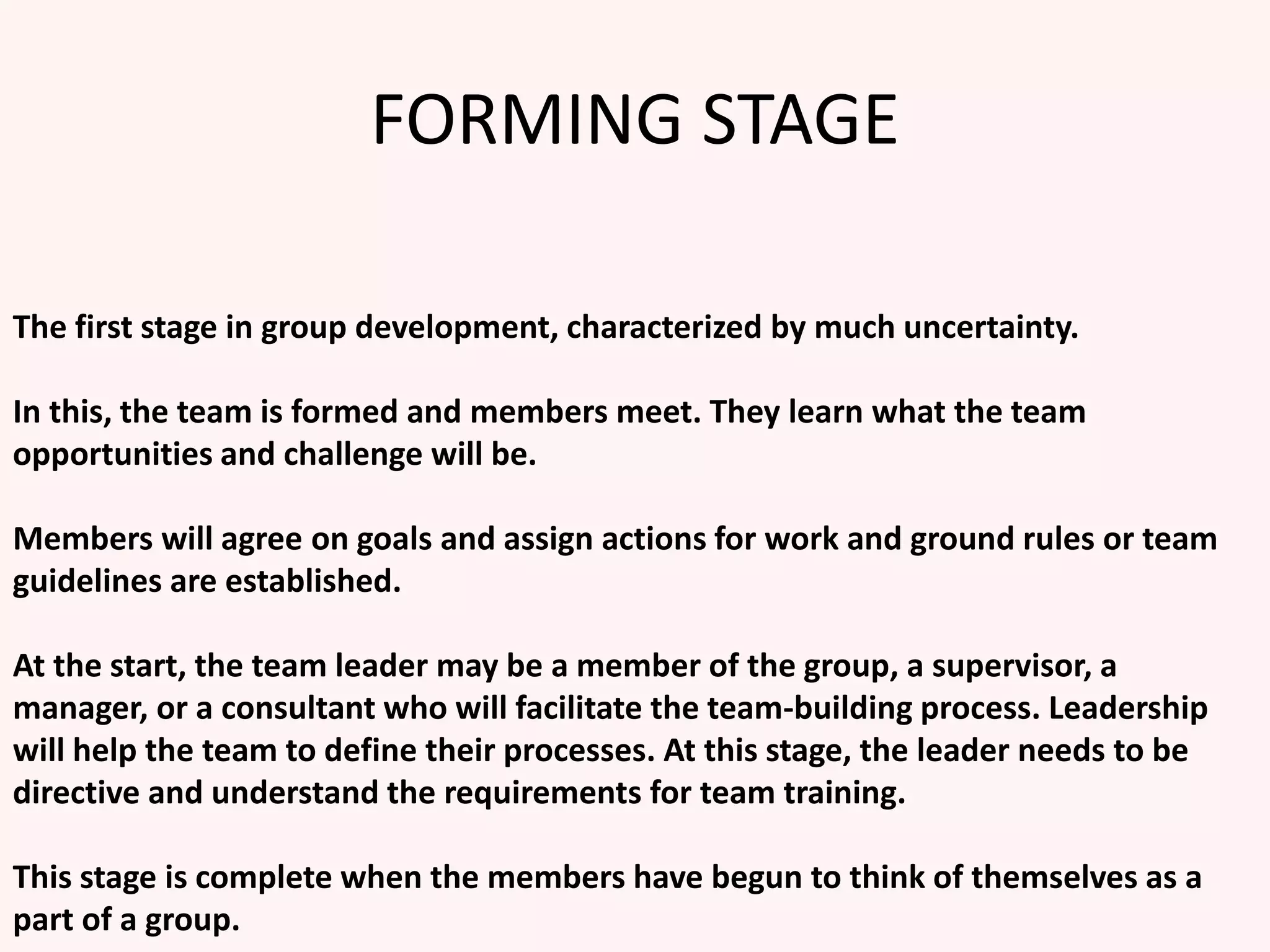 FORMING STAGE
The first stage in group development, characterized by much uncertainty.
In this, the team is formed and members meet. They learn what the team
opportunities and challenge will be.
Members will agree on goals and assign actions for work and ground rules or team
guidelines are established.
At the start, the team leader may be a member of the group, a supervisor, a
manager, or a consultant who will facilitate the team-building process. Leadership
will help the team to define their processes. At this stage, the leader needs to be
directive and understand the requirements for team training.
This stage is complete when the members have begun to think of themselves as a
part of a group.
 