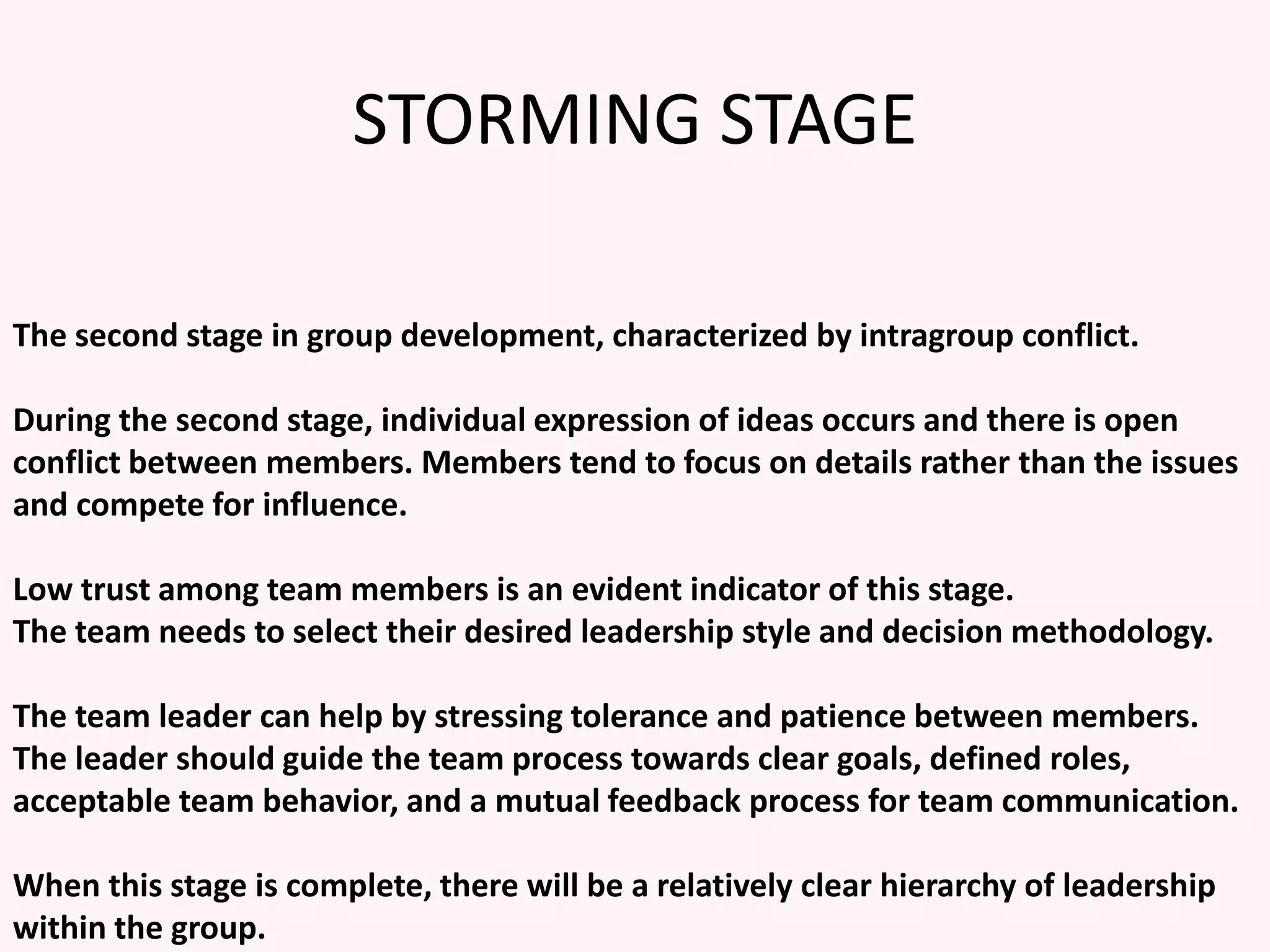 STORMING STAGE
The second stage in group development, characterized by intragroup conflict.
During the second stage, individual expression of ideas occurs and there is open
conflict between members. Members tend to focus on details rather than the issues
and compete for influence.
Low trust among team members is an evident indicator of this stage.
The team needs to select their desired leadership style and decision methodology.
The team leader can help by stressing tolerance and patience between members.
The leader should guide the team process towards clear goals, defined roles,
acceptable team behavior, and a mutual feedback process for team communication.
When this stage is complete, there will be a relatively clear hierarchy of leadership
within the group.
 