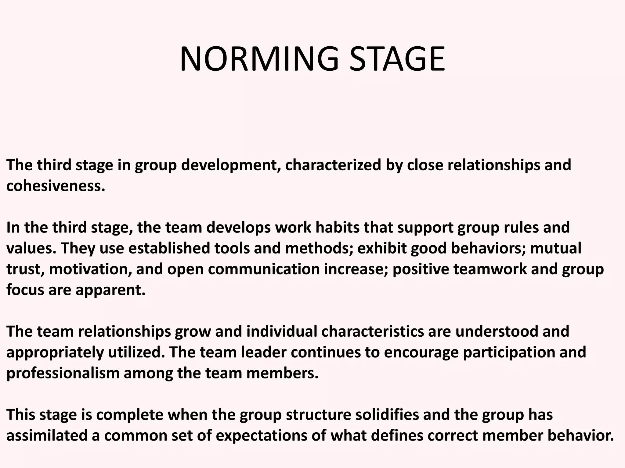 NORMING STAGE
The third stage in group development, characterized by close relationships and
cohesiveness.
In the third stage, the team develops work habits that support group rules and
values. They use established tools and methods; exhibit good behaviors; mutual
trust, motivation, and open communication increase; positive teamwork and group
focus are apparent.
The team relationships grow and individual characteristics are understood and
appropriately utilized. The team leader continues to encourage participation and
professionalism among the team members.
This stage is complete when the group structure solidifies and the group has
assimilated a common set of expectations of what defines correct member behavior.
 
