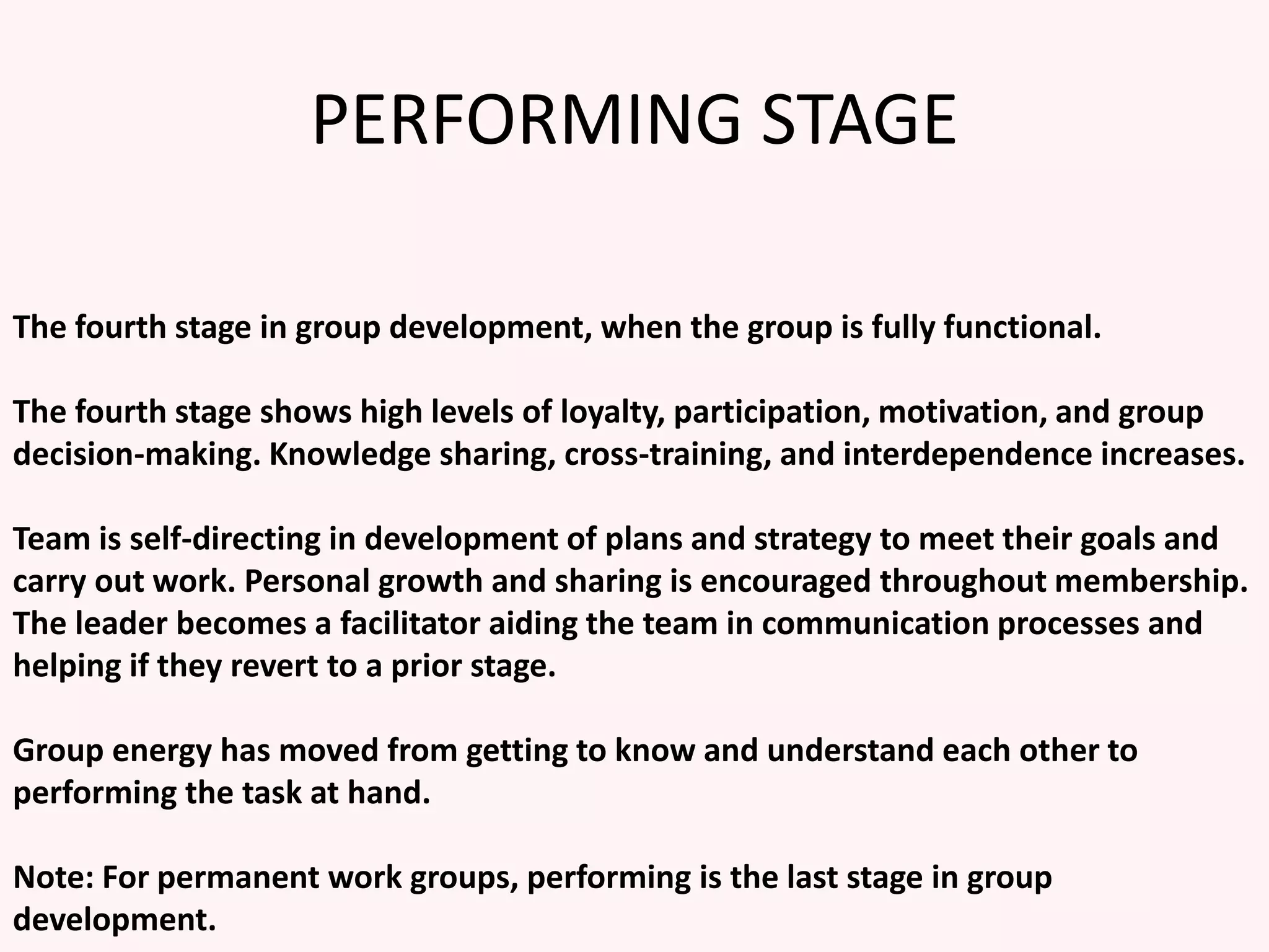PERFORMING STAGE
The fourth stage in group development, when the group is fully functional.
The fourth stage shows high levels of loyalty, participation, motivation, and group
decision-making. Knowledge sharing, cross-training, and interdependence increases.
Team is self-directing in development of plans and strategy to meet their goals and
carry out work. Personal growth and sharing is encouraged throughout membership.
The leader becomes a facilitator aiding the team in communication processes and
helping if they revert to a prior stage.
Group energy has moved from getting to know and understand each other to
performing the task at hand.
Note: For permanent work groups, performing is the last stage in group
development.
 