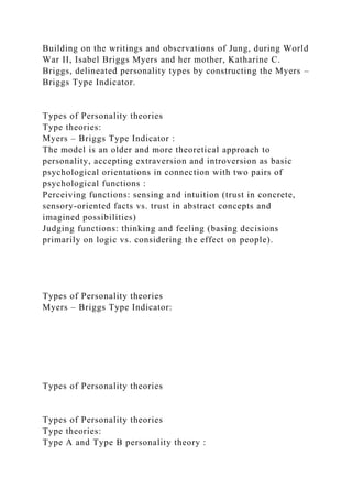 Building on the writings and observations of Jung, during World
War II, Isabel Briggs Myers and her mother, Katharine C.
Briggs, delineated personality types by constructing the Myers –
Briggs Type Indicator.
Types of Personality theories
Type theories:
Myers – Briggs Type Indicator :
The model is an older and more theoretical approach to
personality, accepting extraversion and introversion as basic
psychological orientations in connection with two pairs of
psychological functions :
Perceiving functions: sensing and intuition (trust in concrete,
sensory-oriented facts vs. trust in abstract concepts and
imagined possibilities)
Judging functions: thinking and feeling (basing decisions
primarily on logic vs. considering the effect on people).
Types of Personality theories
Myers – Briggs Type Indicator:
Types of Personality theories
Types of Personality theories
Type theories:
Type A and Type B personality theory :
 