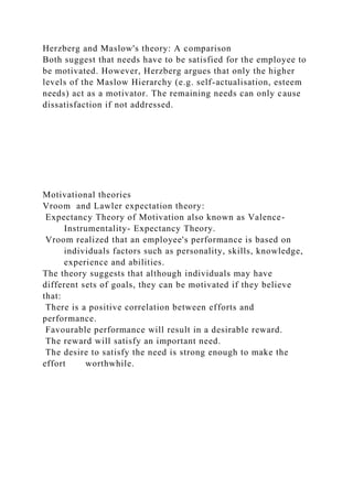 Herzberg and Maslow's theory: A comparison
Both suggest that needs have to be satisfied for the employee to
be motivated. However, Herzberg argues that only the higher
levels of the Maslow Hierarchy (e.g. self-actualisation, esteem
needs) act as a motivator. The remaining needs can only cause
dissatisfaction if not addressed.
Motivational theories
Vroom and Lawler expectation theory:
Expectancy Theory of Motivation also known as Valence-
Instrumentality- Expectancy Theory.
Vroom realized that an employee's performance is based on
individuals factors such as personality, skills, knowledge,
experience and abilities.
The theory suggests that although individuals may have
different sets of goals, they can be motivated if they believe
that:
There is a positive correlation between efforts and
performance.
Favourable performance will result in a desirable reward.
The reward will satisfy an important need.
The desire to satisfy the need is strong enough to make the
effort worthwhile.
 
