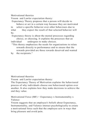 Motivational theories
Vroom and Lawler expectation theory:
Expectancy Theory proposes that a person will decide to
behave or act in a certain way because they are motivated
to select a specific behavior over other behaviours due to
what they expect the result of that selected behavior will
be.
Expectancy theory is about the mental processes regarding
choice, or choosing. It explains the processes that an
individual undergoes to make choices.
"This theory emphasizes the needs for organizations to relate
rewards directly to performance and to ensure that the
rewards provided are those rewards deserved and wanted
by the recipients.“
Motivational theories
Vroom and Lawler expectation theory:
The Expectancy Theory of Motivation explains the behavioural
process of why individuals choose one behavioural option over
another. It also explains how they make decisions to achieve the
end they value.
Motivational Force (MF) = Expectancy x Instrumentality x
Valence
Vroom suggests that an employee's beliefs about Expectancy,
Instrumentality, and Valence interact psychologically to create
a motivational force such that the employee acts in ways that
bring pleasure and avoid pain.
 