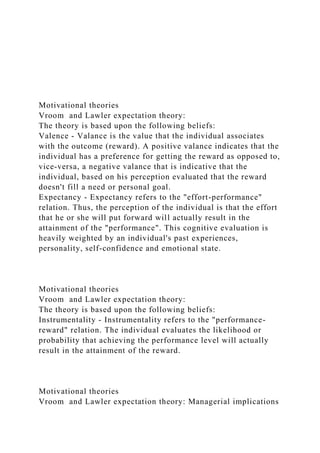 Motivational theories
Vroom and Lawler expectation theory:
The theory is based upon the following beliefs:
Valence - Valance is the value that the individual associates
with the outcome (reward). A positive valance indicates that the
individual has a preference for getting the reward as opposed to,
vice-versa, a negative valance that is indicative that the
individual, based on his perception evaluated that the reward
doesn't fill a need or personal goal.
Expectancy - Expectancy refers to the "effort-performance"
relation. Thus, the perception of the individual is that the effort
that he or she will put forward will actually result in the
attainment of the "performance". This cognitive evaluation is
heavily weighted by an individual's past experiences,
personality, self-confidence and emotional state.
Motivational theories
Vroom and Lawler expectation theory:
The theory is based upon the following beliefs:
Instrumentality - Instrumentality refers to the "performance-
reward" relation. The individual evaluates the likelihood or
probability that achieving the performance level will actually
result in the attainment of the reward.
Motivational theories
Vroom and Lawler expectation theory: Managerial implications
 
