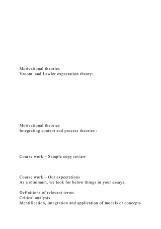 Motivational theories
Vroom and Lawler expectation theory:
Motivational theories
Integrating content and process theories :
Course work – Sample copy review
Course work – Our expectations
As a minimum, we look for below things in your essays.
Definitions of relevant terms.
Critical analysis.
Identification, integration and application of models or concepts
 