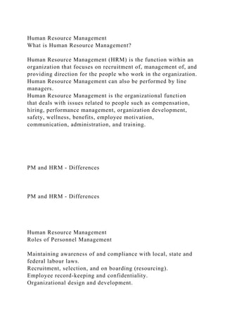 Human Resource Management
What is Human Resource Management?
Human Resource Management (HRM) is the function within an
organization that focuses on recruitment of, management of, and
providing direction for the people who work in the organization.
Human Resource Management can also be performed by line
managers.
Human Resource Management is the organizational function
that deals with issues related to people such as compensation,
hiring, performance management, organization development,
safety, wellness, benefits, employee motivation,
communication, administration, and training.
PM and HRM - Differences
PM and HRM - Differences
Human Resource Management
Roles of Personnel Management
Maintaining awareness of and compliance with local, state and
federal labour laws.
Recruitment, selection, and on boarding (resourcing).
Employee record-keeping and confidentiality.
Organizational design and development.
 
