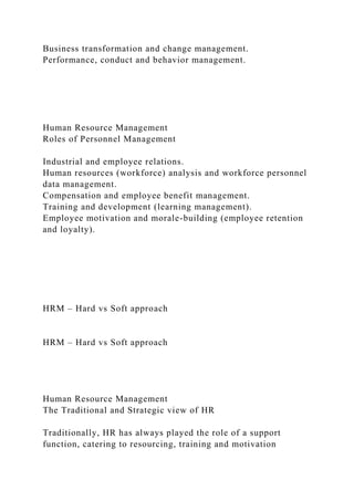 Business transformation and change management.
Performance, conduct and behavior management.
Human Resource Management
Roles of Personnel Management
Industrial and employee relations.
Human resources (workforce) analysis and workforce personnel
data management.
Compensation and employee benefit management.
Training and development (learning management).
Employee motivation and morale-building (employee retention
and loyalty).
HRM – Hard vs Soft approach
HRM – Hard vs Soft approach
Human Resource Management
The Traditional and Strategic view of HR
Traditionally, HR has always played the role of a support
function, catering to resourcing, training and motivation
 