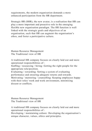 requirements, the modern organisation demands a more
enhanced participation from the HR department.
Strategic HR (SHR), the new avatar, is a realisation that HR can
play a more important and proactive role in the emerging
flexible new organisation paradigm. The HR function is well
linked with the strategic goals and objectives of an
organisation, such that HR can augment the organisation’s
ethos, and foster a participative culture.
Human Resource Management
The Traditional view of HR
A traditional HR company focuses on clearly laid out and more
operational responsibilities of :
Staffing / resourcing / hiring: Getting the right people for the
appropriate role/position.
Evaluating / rewarding: Setting a system of evaluating
performance and ensuring adequate returns and rewards.
Motivating / mentoring / counselling: Keeping employees happy
with their roles/ work and work environment, minimising
dissent or conflicts.
Human Resource Management
The Traditional view of HR
A traditional HR company focuses on clearly laid out and more
operational responsibilities of :
Developing / maintaining culture: Developing the organisation’s
unique character, values, ethics and principles.
 