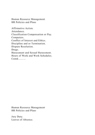 Human Resource Management
HR Policies and Plans
Affirmative Action.
Attendance.
Classification Compensation or Pay.
Computers.
Conflict of Interest and Ethics.
Discipline and or Termination.
Dispute Resolution.
Drugs.
Harassment and Sexual Harassment.
Hours of Work and Work Schedules.
Contd………
Human Resource Management
HR Policies and Plans
Jury Duty.
Leaves of Absence.
 