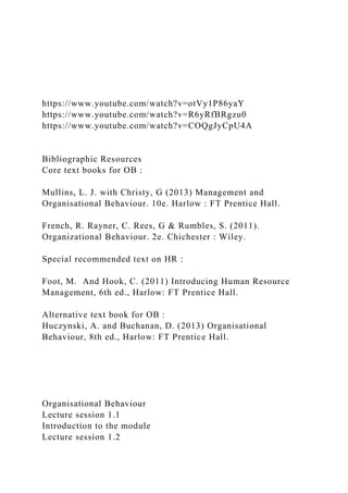 https://www.youtube.com/watch?v=otVy1P86yaY
https://www.youtube.com/watch?v=R6yRfBRgzu0
https://www.youtube.com/watch?v=COQgJyCpU4A
Bibliographic Resources
Core text books for OB :
Mullins, L. J. with Christy, G (2013) Management and
Organisational Behaviour. 10e. Harlow : FT Prentice Hall.
French, R. Rayner, C. Rees, G & Rumbles, S. (2011).
Organizational Behaviour. 2e. Chichester : Wiley.
Special recommended text on HR :
Foot, M. And Hook, C. (2011) Introducing Human Resource
Management, 6th ed., Harlow: FT Prentice Hall.
Alternative text book for OB :
Huczynski, A. and Buchanan, D. (2013) Organisational
Behaviour, 8th ed., Harlow: FT Prentice Hall.
Organisational Behaviour
Lecture session 1.1
Introduction to the module
Lecture session 1.2
 