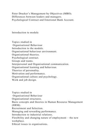 Peter Drucker’s Management by Objectives (MBO).
Differences between leaders and managers.
Psychological Contract and Emotional Bank Account.
Introduction to module
Topics studied in
Organisational Behaviour
Introduction to the module.
Organisational behaviour environment.
Organisational theories.
Psychological contract.
Groups and teams.
Interpersonal and Organisational communication.
Organisational learning and behaviour.
Theories of personality.
Motivation and performance.
Organisational culture and psychology.
Work and job design.
Topics studied in
Organisational Behaviour
Organisational structures.
Basic concepts and theories in Human Resource Management
(HRM).
Recruitment and Selection.
Managing and rewarding performance.
Introduction to industrial relations.
Flexibility and changing nature of employment – the new
workplace.
Ethical issues in organisations.
 