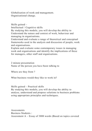 Globalisation of work and management.
Organisational change.
Skills gained –
Intellectual / Cognitive skills
By studying this module, you will develop the ability to
Understand the nature and context of work, behaviour and
managing in organisations.
Understand and evaluate a range of theoretical and conceptual
frameworks used in the analysis and discussion of people, work
and organisations.
Explain and evaluate some contemporary issues in managing
work and organisations and identify the implications of these
for managers, other staff and organisations.
2 minute presentation
Name of the person you have been talking to
Where are they from ?
What business would they like to work in?
Skills gained – Practical skills
By studying this module, you will develop the ability to
analyse, understand and propose solutions to business problems
using appropriate principles and techniques.
Assessments
Business Students :
Assessment A – Essay of 3000 words (Based on topics covered
 