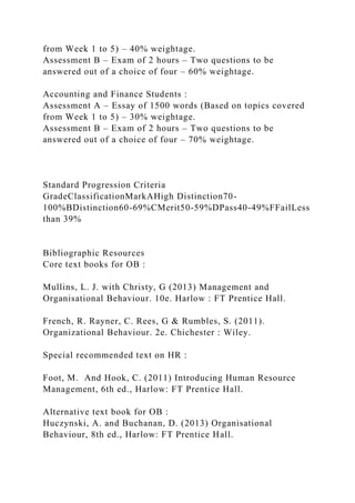 from Week 1 to 5) – 40% weightage.
Assessment B – Exam of 2 hours – Two questions to be
answered out of a choice of four – 60% weightage.
Accounting and Finance Students :
Assessment A – Essay of 1500 words (Based on topics covered
from Week 1 to 5) – 30% weightage.
Assessment B – Exam of 2 hours – Two questions to be
answered out of a choice of four – 70% weightage.
Standard Progression Criteria
GradeClassificationMarkAHigh Distinction70-
100%BDistinction60-69%CMerit50-59%DPass40-49%FFailLess
than 39%
Bibliographic Resources
Core text books for OB :
Mullins, L. J. with Christy, G (2013) Management and
Organisational Behaviour. 10e. Harlow : FT Prentice Hall.
French, R. Rayner, C. Rees, G & Rumbles, S. (2011).
Organizational Behaviour. 2e. Chichester : Wiley.
Special recommended text on HR :
Foot, M. And Hook, C. (2011) Introducing Human Resource
Management, 6th ed., Harlow: FT Prentice Hall.
Alternative text book for OB :
Huczynski, A. and Buchanan, D. (2013) Organisational
Behaviour, 8th ed., Harlow: FT Prentice Hall.
 