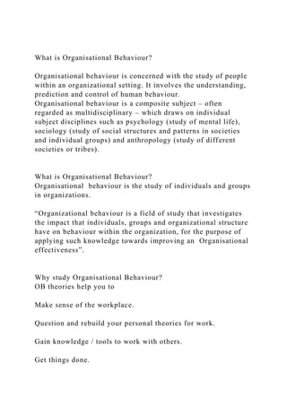 What is Organisational Behaviour?
Organisational behaviour is concerned with the study of people
within an organizational setting. It involves the understanding,
prediction and control of human behaviour.
Organisational behaviour is a composite subject – often
regarded as multidisciplinary – which draws on individual
subject disciplines such as psychology (study of mental life),
sociology (study of social structures and patterns in societies
and individual groups) and anthropology (study of different
societies or tribes).
What is Organisational Behaviour?
Organisational behaviour is the study of individuals and groups
in organizations.
“Organizational behaviour is a field of study that investigates
the impact that individuals, groups and organizational structure
have on behaviour within the organization, for the purpose of
applying such knowledge towards improving an Organisational
effectiveness”.
Why study Organisational Behaviour?
OB theories help you to
Make sense of the workplace.
Question and rebuild your personal theories for work.
Gain knowledge / tools to work with others.
Get things done.
 