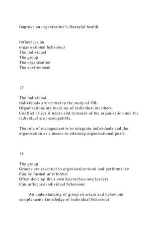 Improve an organization’s financial health.
Influences on
organisational behaviour
The individual
The group
The organisation
The environment
17
The individual
Individuals are central to the study of OB.
Organisations are made up of individual members.
Conflict arises if needs and demands of the organisation and the
individual are incompatible.
The role of management is to integrate individuals and the
organisation as a means to attaining organisational goals.
18
The group
Groups are essential to organisation work and performance
Can be formal or informal
Often develop their own hierarchies and leaders
Can influence individual behaviour
An understanding of group structure and behaviour
complements knowledge of individual behaviour.
 