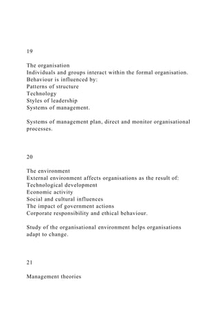 19
The organisation
Individuals and groups interact within the formal organisation.
Behaviour is influenced by:
Patterns of structure
Technology
Styles of leadership
Systems of management.
Systems of management plan, direct and monitor organisational
processes.
20
The environment
External environment affects organisations as the result of:
Technological development
Economic activity
Social and cultural influences
The impact of government actions
Corporate responsibility and ethical behaviour.
Study of the organisational environment helps organisations
adapt to change.
21
Management theories
 