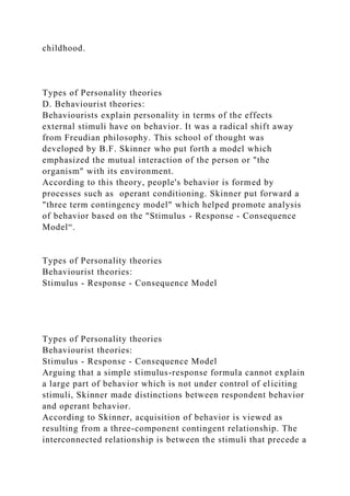 childhood.
Types of Personality theories
D. Behaviourist theories:
Behaviourists explain personality in terms of the effects
external stimuli have on behavior. It was a radical shift away
from Freudian philosophy. This school of thought was
developed by B.F. Skinner who put forth a model which
emphasized the mutual interaction of the person or "the
organism" with its environment.
According to this theory, people's behavior is formed by
processes such as operant conditioning. Skinner put forward a
"three term contingency model" which helped promote analysis
of behavior based on the "Stimulus - Response - Consequence
Model“.
Types of Personality theories
Behaviourist theories:
Stimulus - Response - Consequence Model
Types of Personality theories
Behaviourist theories:
Stimulus - Response - Consequence Model
Arguing that a simple stimulus-response formula cannot explain
a large part of behavior which is not under control of eliciting
stimuli, Skinner made distinctions between respondent behavior
and operant behavior.
According to Skinner, acquisition of behavior is viewed as
resulting from a three-component contingent relationship. The
interconnected relationship is between the stimuli that precede a
 