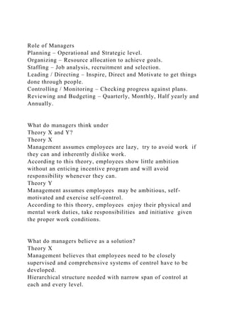 Role of Managers
Planning – Operational and Strategic level.
Organizing – Resource allocation to achieve goals.
Staffing – Job analysis, recruitment and selection.
Leading / Directing – Inspire, Direct and Motivate to get things
done through people.
Controlling / Monitoring – Checking progress against plans.
Reviewing and Budgeting – Quarterly, Monthly, Half yearly and
Annually.
What do managers think under
Theory X and Y?
Theory X
Management assumes employees are lazy, try to avoid work if
they can and inherently dislike work.
According to this theory, employees show little ambition
without an enticing incentive program and will avoid
responsibility whenever they can.
Theory Y
Management assumes employees may be ambitious, self-
motivated and exercise self-control.
According to this theory, employees enjoy their physical and
mental work duties, take responsibilities and initiative given
the proper work conditions.
What do managers believe as a solution?
Theory X
Management believes that employees need to be closely
supervised and comprehensive systems of control have to be
developed.
Hierarchical structure needed with narrow span of control at
each and every level.
 