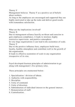 Theory Y
Management believes Theory Y as a positive set of beliefs
about workers.
As long as the employees are encouraged and supported they are
highly motivated to take up the tasks and deliver good results
with tremendous satisfaction.
What are the implications involved?
Theory X
Due to management reliance heavily on threat and coercion to
gain employees compliance, it leads to mistrust, highly
restrictive supervision and punitive atmosphere.
In very large organisations it can lead to dis-economies of scale.
Theory Y
Due to the positive influence here, employees build trust,
loyalty, healthy atmosphere and contribute well to the growth of
the organisation.
It leads to effective economies of scale in any organisation
irrespective of its size.
Fayol developed fourteen principles of administration to go
along with management’s five primary roles.
These principles are enumerated below:
1. Specialization / division of labour.
2. Authority with responsibility.
3. Discipline.
4. Unity of command.
5. Unity of direction.
6. Subordination of individual interest to the general interest .
7. Remuneration of staff.
8. Centralization .
 