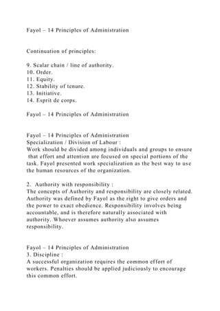 Fayol – 14 Principles of Administration
Continuation of principles:
9. Scalar chain / line of authority.
10. Order.
11. Equity.
12. Stability of tenure.
13. Initiative.
14. Esprit de corps.
Fayol – 14 Principles of Administration
Fayol – 14 Principles of Administration
Specialization / Division of Labour :
Work should be divided among individuals and groups to ensure
that effort and attention are focused on special portions of the
task. Fayol presented work specialization as the best way to use
the human resources of the organization.
2. Authority with responsibility :
The concepts of Authority and responsibility are closely related.
Authority was defined by Fayol as the right to give orders and
the power to exact obedience. Responsibility involves being
accountable, and is therefore naturally associated with
authority. Whoever assumes authority also assumes
responsibility.
Fayol – 14 Principles of Administration
3. Discipline :
A successful organization requires the common effort of
workers. Penalties should be applied judiciously to encourage
this common effort.
 