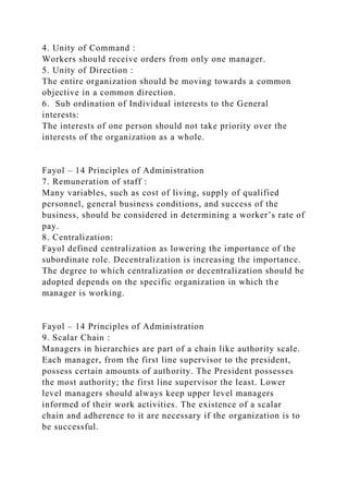 4. Unity of Command :
Workers should receive orders from only one manager.
5. Unity of Direction :
The entire organization should be moving towards a common
objective in a common direction.
6. Sub ordination of Individual interests to the General
interests:
The interests of one person should not take priority over the
interests of the organization as a whole.
Fayol – 14 Principles of Administration
7. Remuneration of staff :
Many variables, such as cost of living, supply of qualified
personnel, general business conditions, and success of the
business, should be considered in determining a worker’s rate of
pay.
8. Centralization:
Fayol defined centralization as lowering the importance of the
subordinate role. Decentralization is increasing the importance.
The degree to which centralization or decentralization should be
adopted depends on the specific organization in which the
manager is working.
Fayol – 14 Principles of Administration
9. Scalar Chain :
Managers in hierarchies are part of a chain like authority scale.
Each manager, from the first line supervisor to the president,
possess certain amounts of authority. The President possesses
the most authority; the first line supervisor the least. Lower
level managers should always keep upper level managers
informed of their work activities. The existence of a scalar
chain and adherence to it are necessary if the organization is to
be successful.
 