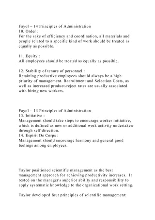 Fayol – 14 Principles of Administration
10. Order :
For the sake of efficiency and coordination, all materials and
people related to a specific kind of work should be treated as
equally as possible.
11. Equity :
All employees should be treated as equally as possible.
12. Stability of tenure of personnel :
Retaining productive employees should always be a high
priority of management. Recruitment and Selection Costs, as
well as increased product-reject rates are usually associated
with hiring new workers.
Fayol – 14 Principles of Administration
13. Initiative :
Management should take steps to encourage worker initiative,
which is defined as new or additional work activity undertaken
through self direction.
14. Espirit De Corps :
Management should encourage harmony and general good
feelings among employees.
Taylor positioned scientific management as the best
management approach for achieving productivity increases. It
rested on the manager's superior ability and responsibility to
apply systematic knowledge to the organizational work setting.
Taylor developed four principles of scientific management:
 