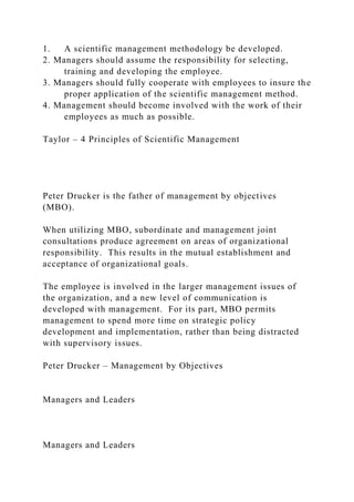 1. A scientific management methodology be developed.
2. Managers should assume the responsibility for selecting,
training and developing the employee.
3. Managers should fully cooperate with employees to insure the
proper application of the scientific management method.
4. Management should become involved with the work of their
employees as much as possible.
Taylor – 4 Principles of Scientific Management
Peter Drucker is the father of management by objectives
(MBO).
When utilizing MBO, subordinate and management joint
consultations produce agreement on areas of organizational
responsibility. This results in the mutual establishment and
acceptance of organizational goals.
The employee is involved in the larger management issues of
the organization, and a new level of communication is
developed with management. For its part, MBO permits
management to spend more time on strategic policy
development and implementation, rather than being distracted
with supervisory issues.
Peter Drucker – Management by Objectives
Managers and Leaders
Managers and Leaders
 