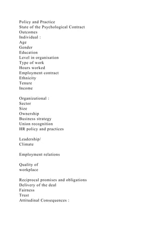 Policy and Practice
State of the Psychological Contract
Outcomes
Individual :
Age
Gender
Education
Level in organisation
Type of work
Hours worked
Employment contract
Ethnicity
Tenure
Income
Organizational :
Sector
Size
Ownership
Business strategy
Union recognition
HR policy and practices
Leadership/
Climate
Employment relations
Quality of
workplace
Reciprocal promises and obligations
Delivery of the deal
Fairness
Trust
Attitudinal Consequences :
 