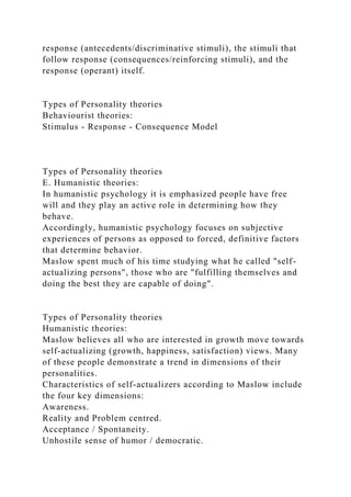 response (antecedents/discriminative stimuli), the stimuli that
follow response (consequences/reinforcing stimuli), and the
response (operant) itself.
Types of Personality theories
Behaviourist theories:
Stimulus - Response - Consequence Model
Types of Personality theories
E. Humanistic theories:
In humanistic psychology it is emphasized people have free
will and they play an active role in determining how they
behave.
Accordingly, humanistic psychology focuses on subjective
experiences of persons as opposed to forced, definitive factors
that determine behavior.
Maslow spent much of his time studying what he called "self-
actualizing persons", those who are "fulfilling themselves and
doing the best they are capable of doing".
Types of Personality theories
Humanistic theories:
Maslow believes all who are interested in growth move towards
self-actualizing (growth, happiness, satisfaction) views. Many
of these people demonstrate a trend in dimensions of their
personalities.
Characteristics of self-actualizers according to Maslow include
the four key dimensions:
Awareness.
Reality and Problem centred.
Acceptance / Spontaneity.
Unhostile sense of humor / democratic.
 