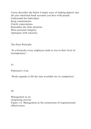 Covey describes the below 6 major ways of making deposit into
all your emotional bank accounts you have with people.
Understand the Individual.
Keep commitments.
Clarify expectations.
Remember the little attention.
Show personal integrity.
Apologize with sincerity.
The Peter Principle
‘In a hierarchy every employee tends to rise to their level of
incompetence’.
57
Parkinson’s Law
‘Work expands to fill the time available for its completion’.
58
Management as an
integrating activity
Figure 1.6 Management as the cornerstone of organisational
effectiveness
 