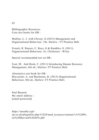 62
Bibliographic Resources
Core text books for OB :
Mullins, L. J. with Christy, G (2013) Management and
Organisational Behaviour. 10e. Harlow : FT Prentice Hall.
French, R. Rayner, C. Rees, G & Rumbles, S. (2011).
Organizational Behaviour. 2e. Chichester : Wiley.
Special recommended text on HR :
Foot, M. And Hook, C. (2011) Introducing Human Resource
Management, 6th ed., Harlow: FT Prentice Hall.
Alternative text book for OB :
Huczynski, A. and Buchanan, D. (2013) Organisational
Behaviour, 8th ed., Harlow: FT Prentice Hall.
Paul Bennett
My email address :
[email protected]
https://moodle.icpl-
uk.co.uk/pluginfile.php/13229/mod_resource/content/1/U%20Po
rts%20Harvard%20APA.pdf
 