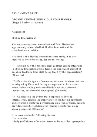ASSIGNMENT BRIEF
ORGANISATIONAL BEHAVIOUR COURSEWORK
(Stage 2 Business students)
Assessment
Skyline International
You are a management consultant and Dean Osman has
approached you on behalf of Skyline International for
consultation and advice.
Attached is the Skyline Internationalcase study. You are
required to write one essay, for the following:
· 1 - Explain how the psychological contract can be integrated
in Skyline Internationalconsidering the significant amount of
negative feedback from staff being faced by the organisation?
(30 marks)
· 2 - Describe the types of communication mechanisms that can
be adopted by Dean and the top management to help ensure
better understanding and co-ordination not only between
themselves, but also with employees? (30 marks)
· 3 - Considering the events that happened in Skyline
International, discuss the importance of conducting appraisals
and rewarding employee performance on a regular basis, besides
providing possible solutions for retaining employees using
above processes? (40 marks)
Needs to contain the following format.
· Introduction.
· Body (definitions of relevant terms to be provided, appropriate
 