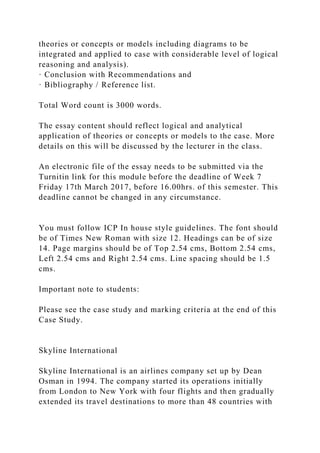 theories or concepts or models including diagrams to be
integrated and applied to case with considerable level of logical
reasoning and analysis).
· Conclusion with Recommendations and
· Bibliography / Reference list.
Total Word count is 3000 words.
The essay content should reflect logical and analytical
application of theories or concepts or models to the case. More
details on this will be discussed by the lecturer in the class.
An electronic file of the essay needs to be submitted via the
Turnitin link for this module before the deadline of Week 7
Friday 17th March 2017, before 16.00hrs. of this semester. This
deadline cannot be changed in any circumstance.
You must follow ICP In house style guidelines. The font should
be of Times New Roman with size 12. Headings can be of size
14. Page margins should be of Top 2.54 cms, Bottom 2.54 cms,
Left 2.54 cms and Right 2.54 cms. Line spacing should be 1.5
cms.
Important note to students:
Please see the case study and marking criteria at the end of this
Case Study.
Skyline International
Skyline International is an airlines company set up by Dean
Osman in 1994. The company started its operations initially
from London to New York with four flights and then gradually
extended its travel destinations to more than 48 countries with
 