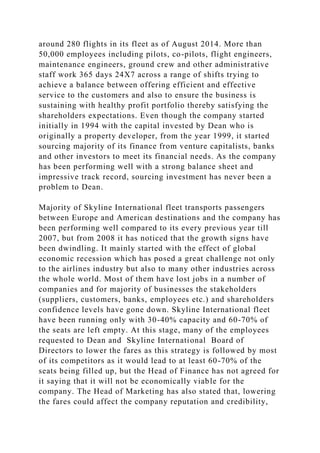 around 280 flights in its fleet as of August 2014. More than
50,000 employees including pilots, co-pilots, flight engineers,
maintenance engineers, ground crew and other administrative
staff work 365 days 24X7 across a range of shifts trying to
achieve a balance between offering efficient and effective
service to the customers and also to ensure the business is
sustaining with healthy profit portfolio thereby satisfying the
shareholders expectations. Even though the company started
initially in 1994 with the capital invested by Dean who is
originally a property developer, from the year 1999, it started
sourcing majority of its finance from venture capitalists, banks
and other investors to meet its financial needs. As the company
has been performing well with a strong balance sheet and
impressive track record, sourcing investment has never been a
problem to Dean.
Majority of Skyline International fleet transports passengers
between Europe and American destinations and the company has
been performing well compared to its every previous year till
2007, but from 2008 it has noticed that the growth signs have
been dwindling. It mainly started with the effect of global
economic recession which has posed a great challenge not only
to the airlines industry but also to many other industries across
the whole world. Most of them have lost jobs in a number of
companies and for majority of businesses the stakeholders
(suppliers, customers, banks, employees etc.) and shareholders
confidence levels have gone down. Skyline International fleet
have been running only with 30-40% capacity and 60-70% of
the seats are left empty. At this stage, many of the employees
requested to Dean and Skyline International Board of
Directors to lower the fares as this strategy is followed by most
of its competitors as it would lead to at least 60-70% of the
seats being filled up, but the Head of Finance has not agreed for
it saying that it will not be economically viable for the
company. The Head of Marketing has also stated that, lowering
the fares could affect the company reputation and credibility,
 