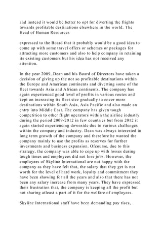 and instead it would be better to opt for diverting the flights
towards profitable destinations elsewhere in the world. The
Head of Human Resources
expressed to the Board that it probably would be a good idea to
come up with some travel offers or schemes or packages for
attracting more customers and also to help company in retaining
its existing customers but his idea has not received any
attention.
In the year 2009, Dean and his Board of Directors have taken a
decision of giving up the not so profitable destinations within
the Europe and American continents and diverting some of the
fleet towards Asia and African continents. The company has
again experienced good level of profits in various routes and
kept on increasing its fleet size gradually to cover more
destinations within South Asia, Asia Pacific and also made an
entry into Middle East. The company has given tough
competition to other flight operators within the airline industry
during the period 2009-2012 in few countries but from 2012 it
again started experiencing downside due to various challenges
within the company and industry. Dean was always interested in
long term growth of the company and therefore he wanted the
company mainly to use the profits as reserves for further
investments and business expansion. Ofcourse, due to this
strategy, the company was able to cope up with losses during
tough times and employees did not lose jobs. However, the
employees of Skyline International are not happy with the
company as they have felt that, the salary that they get is not
worth for the level of hard work, loyalty and commitment they
have been showing for all the years and also that there has not
been any salary increase from many years. They have expressed
their frustration that, the company is keeping all the profit but
not sharing atleast a part of it for the welfare of employees.
Skyline International staff have been demanding pay rises,
 