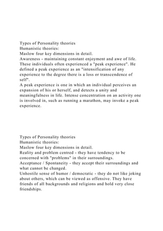 Types of Personality theories
Humanistic theories:
Maslow four key dimensions in detail.
Awareness - maintaining constant enjoyment and awe of life.
These individuals often experienced a "peak experience". He
defined a peak experience as an "intensification of any
experience to the degree there is a loss or transcendence of
self".
A peak experience is one in which an individual perceives an
expansion of his or herself, and detects a unity and
meaningfulness in life. Intense concentration on an activity one
is involved in, such as running a marathon, may invoke a peak
experience.
Types of Personality theories
Humanistic theories:
Maslow four key dimensions in detail.
Reality and problem centred - they have tendency to be
concerned with "problems" in their surroundings.
Acceptance / Spontaneity - they accept their surroundings and
what cannot be changed.
Unhostile sense of humor / democratic - they do not like joking
about others, which can be viewed as offensive. They have
friends of all backgrounds and religions and hold very close
friendships.
 