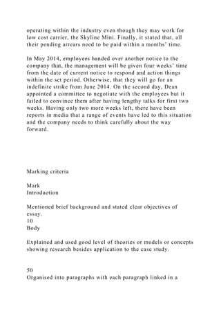 operating within the industry even though they may work for
low cost carrier, the Skyline Mini. Finally, it stated that, all
their pending arrears need to be paid within a months’ time.
In May 2014, employees handed over another notice to the
company that, the management will be given four weeks’ time
from the date of current notice to respond and action things
within the set period. Otherwise, that they will go for an
indefinite strike from June 2014. On the second day, Dean
appointed a committee to negotiate with the employees but it
failed to convince them after having lengthy talks for first two
weeks. Having only two more weeks left, there have been
reports in media that a range of events have led to this situation
and the company needs to think carefully about the way
forward.
Marking criteria
Mark
Introduction
Mentioned brief background and stated clear objectives of
essay.
10
Body
Explained and used good level of theories or models or concepts
showing research besides application to the case study.
50
Organised into paragraphs with each paragraph linked in a
 