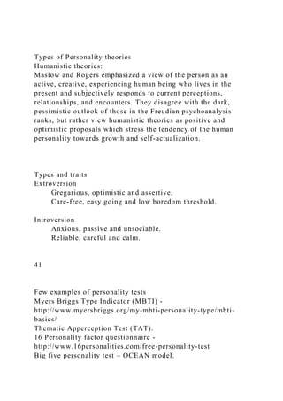 Types of Personality theories
Humanistic theories:
Maslow and Rogers emphasized a view of the person as an
active, creative, experiencing human being who lives in the
present and subjectively responds to current perceptions,
relationships, and encounters. They disagree with the dark,
pessimistic outlook of those in the Freudian psychoanalysis
ranks, but rather view humanistic theories as positive and
optimistic proposals which stress the tendency of the human
personality towards growth and self-actualization.
Types and traits
Extroversion
Gregarious, optimistic and assertive.
Care-free, easy going and low boredom threshold.
Introversion
Anxious, passive and unsociable.
Reliable, careful and calm.
41
Few examples of personality tests
Myers Briggs Type Indicator (MBTI) -
http://www.myersbriggs.org/my-mbti-personality-type/mbti-
basics/
Thematic Apperception Test (TAT).
16 Personality factor questionnaire -
http://www.16personalities.com/free-personality-test
Big five personality test – OCEAN model.
 