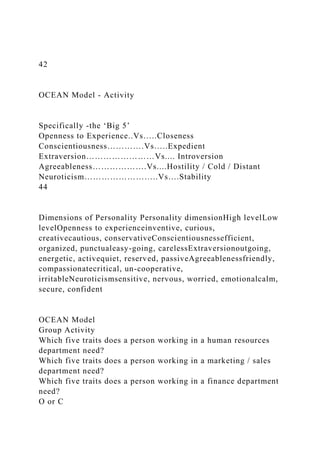 42
OCEAN Model - Activity
Specifically -the ‘Big 5’
Openness to Experience..Vs…..Closeness
Conscientiousness………….Vs…..Expedient
Extraversion……………………Vs.... Introversion
Agreeableness……………….Vs....Hostility / Cold / Distant
Neuroticism……………………..Vs….Stability
44
Dimensions of Personality Personality dimensionHigh levelLow
levelOpenness to experienceinventive, curious,
creativecautious, conservativeConscientiousnessefficient,
organized, punctualeasy-going, carelessExtraversionoutgoing,
energetic, activequiet, reserved, passiveAgreeablenessfriendly,
compassionatecritical, un-cooperative,
irritableNeuroticismsensitive, nervous, worried, emotionalcalm,
secure, confident
OCEAN Model
Group Activity
Which five traits does a person working in a human resources
department need?
Which five traits does a person working in a marketing / sales
department need?
Which five traits does a person working in a finance department
need?
O or C
 