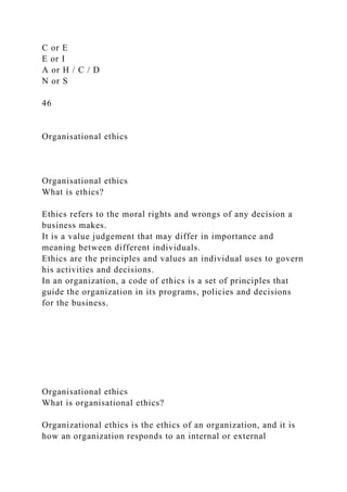 C or E
E or I
A or H / C / D
N or S
46
Organisational ethics
Organisational ethics
What is ethics?
Ethics refers to the moral rights and wrongs of any decision a
business makes.
It is a value judgement that may differ in importance and
meaning between different individuals.
Ethics are the principles and values an individual uses to govern
his activities and decisions.
In an organization, a code of ethics is a set of principles that
guide the organization in its programs, policies and decisions
for the business.
Organisational ethics
What is organisational ethics?
Organizational ethics is the ethics of an organization, and it is
how an organization responds to an internal or external
 