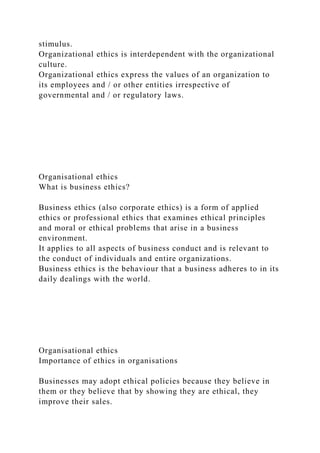 stimulus.
Organizational ethics is interdependent with the organizational
culture.
Organizational ethics express the values of an organization to
its employees and / or other entities irrespective of
governmental and / or regulatory laws.
Organisational ethics
What is business ethics?
Business ethics (also corporate ethics) is a form of applied
ethics or professional ethics that examines ethical principles
and moral or ethical problems that arise in a business
environment.
It applies to all aspects of business conduct and is relevant to
the conduct of individuals and entire organizations.
Business ethics is the behaviour that a business adheres to in its
daily dealings with the world.
Organisational ethics
Importance of ethics in organisations
Businesses may adopt ethical policies because they believe in
them or they believe that by showing they are ethical, they
improve their sales.
 