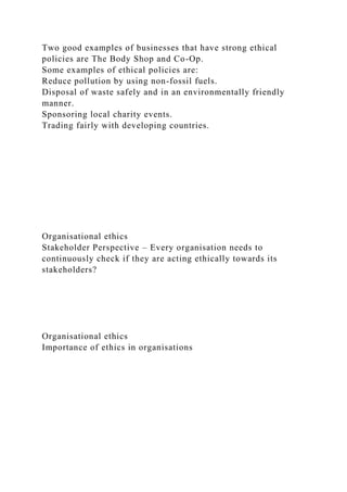 Two good examples of businesses that have strong ethical
policies are The Body Shop and Co-Op.
Some examples of ethical policies are:
Reduce pollution by using non-fossil fuels.
Disposal of waste safely and in an environmentally friendly
manner.
Sponsoring local charity events.
Trading fairly with developing countries.
Organisational ethics
Stakeholder Perspective – Every organisation needs to
continuously check if they are acting ethically towards its
stakeholders?
Organisational ethics
Importance of ethics in organisations
 