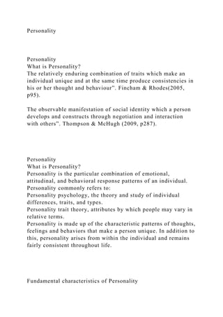 Personality
Personality
What is Personality?
The relatively enduring combination of traits which make an
individual unique and at the same time produce consistencies in
his or her thought and behaviour”. Fincham & Rhodes(2005,
p95).
The observable manifestation of social identity which a person
develops and constructs through negotiation and interaction
with others”. Thompson & McHugh (2009, p287).
Personality
What is Personality?
Personality is the particular combination of emotional,
attitudinal, and behavioral response patterns of an individual.
Personality commonly refers to:
Personality psychology, the theory and study of individual
differences, traits, and types.
Personality trait theory, attributes by which people may vary in
relative terms.
Personality is made up of the characteristic patterns of thoughts,
feelings and behaviors that make a person unique. In addition to
this, personality arises from within the individual and remains
fairly consistent throughout life.
Fundamental characteristics of Personality
 