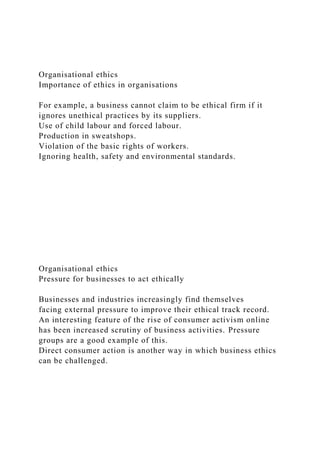 Organisational ethics
Importance of ethics in organisations
For example, a business cannot claim to be ethical firm if it
ignores unethical practices by its suppliers.
Use of child labour and forced labour.
Production in sweatshops.
Violation of the basic rights of workers.
Ignoring health, safety and environmental standards.
Organisational ethics
Pressure for businesses to act ethically
Businesses and industries increasingly find themselves
facing external pressure to improve their ethical track record.
An interesting feature of the rise of consumer activism online
has been increased scrutiny of business activities. Pressure
groups are a good example of this.
Direct consumer action is another way in which business ethics
can be challenged.
 