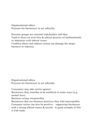 Organisational ethics
Pressure for businesses to act ethically
Pressure groups are external stakeholders and they
Tend to focus on activities & ethical practice of multinationals
or industries with ethical issues.
Combine direct and indirect action can damage the target
business or industry.
Organisational ethics
Pressure for businesses to act ethically
Consumers may take action against:
Businesses they consider to be unethical in some ways (e.g.
animal furs).
Business acting irresponsibly.
Businesses that use business practices they find unacceptable.
Consumer action can also be positive – supporting businesses
with a strong ethical stance & record. A good example of this
is Fair trade.
 