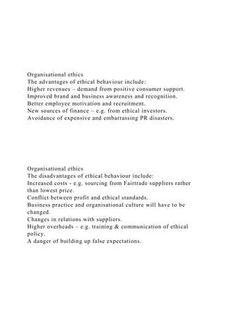 Organisational ethics
The advantages of ethical behaviour include:
Higher revenues – demand from positive consumer support.
Improved brand and business awareness and recognition.
Better employee motivation and recruitment.
New sources of finance – e.g. from ethical investors.
Avoidance of expensive and embarrassing PR disasters.
Organisational ethics
The disadvantages of ethical behaviour include:
Increased costs - e.g. sourcing from Fairtrade suppliers rather
than lowest price.
Conflict between profit and ethical standards.
Business practice and organisational culture will have to be
changed.
Changes in relations with suppliers.
Higher overheads – e.g. training & communication of ethical
policy.
A danger of building up false expectations.
 